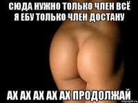 сюда нужно только член всё я ебу только член достану ах ах ах ах ах продолжай