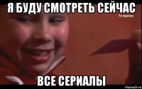 я буду смотреть сейчас все сериалы