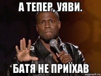 а тепер, уяви. батя не приїхав