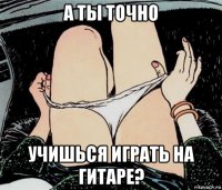 а ты точно учишься играть на гитаре?