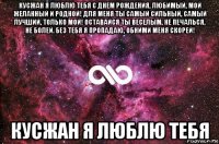 кусжан я люблю тебя с днем рождения, любимый, мой желанный и родной! для меня ты самый сильный, самый лучший, только мой! оставайся ты веселым, не печалься, не болей. без тебя я пропадаю, обними меня скорей! кусжан я люблю тебя