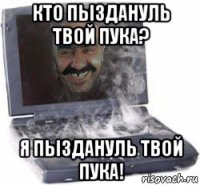 кто пыздануль твой пука? я пыздануль твой пука!