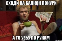 сходи на балкон покури а то уебу по рукам