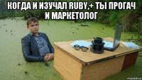 когда и изучал ruby,+ ты прогач и маркетолог 