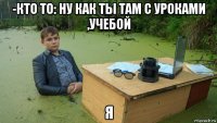 -кто то: ну как ты там с уроками ,учебой я