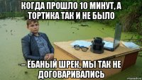 когда прошло 10 минут, а тортика так и не было – ёбаный шрек, мы так не договаривались