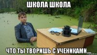 школа школа что ты творишь с учениками....