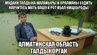 мудаки талдыка жалайыры и оралманы ездить научитесь мать вашу в рот ибал нищеброды алматинская область талдыкорган