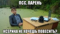 псс, парень ксерика не хочешь повесить?