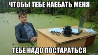 чтобы тебе наебать меня тебе надо постараться