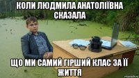 коли людмила анатоліївна сказала що ми самий гірший клас за її життя