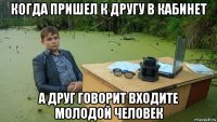 когда пришел к другу в кабинет а друг говорит входите молодой человек