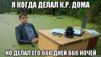 я когда делал к.р. дома но делал его 666 дней 666 ночей