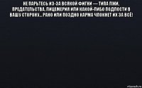 не парьтесь из-за всякой фигни — типа лжи, предательства, лицемерия или какой-либо подлости в вашу сторону… рано или поздно карма чпокнет их за всё! 