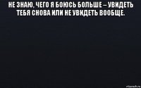 не знаю, чего я боюсь больше – увидеть тебя снова или не увидеть вообще. 