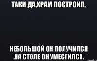 таки да,храм построил, небольшой он получился ,на столе он уместился.