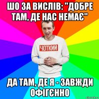 шо за вислів: "добре там, де нас немає" да там, де я - завжди офігєнно