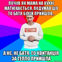 почув як мама на кухні матюкається, подумав шо то батя бухій прийшов.. а нє, не батя, то квитанція за тепло прийшла