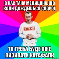 в нас така медицина, шо коли дождешься скорої, то треба буде вже визивати катафалк