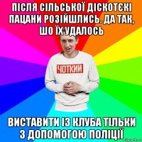 після сільської діскотєкі пацани розійшлись. да так, шо їх удалось виставити із клуба тільки з допомогою поліції