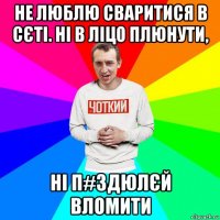 не люблю сваритися в сєті. ні в ліцо плюнути, ні п#здюлєй вломити