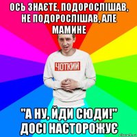 ось знаєте, подорослішав, не подорослішав, але мамине "а ну, йди сюди!" досі насторожує