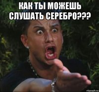 как ты можешь слушать серебро??? 