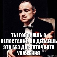 Ты говоришь о велостанке, но делаешь это без достаточного уважения