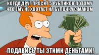 когда друг просит 5 рубликов потому что ему не хвотает на булочку с маком -подавись ты этими деньгами!