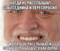 когда не расслышал собеседника и переспросил и опять не расслышал и стоишь улыбаешься,как дурак