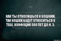 Как ты относишься к кошкам, так кошки будут относиться к тебе. Конфуций 300 лет до н. Э.