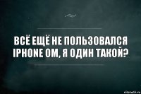 Всё ещё не пользовался Iphone ом, я один такой?