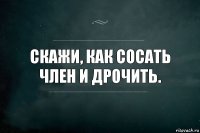 скажи, как сосать член и дрочить.