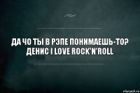 Да чо ты в рэпе понимаешь-то? Денис I love rock'n'roll