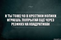 И ты тоже чо в крестики нолики играешь. Попрыгай ещё через резинку на квадратиках