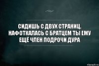 Сидишь с двух страниц. Нафоткалась с братцем ты ему ещё член подрочи дура