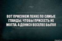 Вот присунем Ленке по самые гланды. Чтобы присесть не могла. А Денису веселее было!