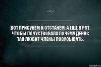 Вот присунем и отстанем. А еще в рот. Чтобы почуствовала почему Денис так любит члены посасывать.