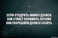 Если отодрать мамку Дениса она станет понимать почему она разрешила Денису сосать