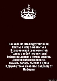  Как хорошо, что подругой такой,
Как ты, я могу похвалиться
И сокровенной своею мечтой
Только с тобой поделиться!
Тебя никогда и ни с кем не сравню,
Доверю тебе все секреты,
И очень, поверь, высоко я ценю
И дружбу твою, и советы! Садбаргу от Мафтуны