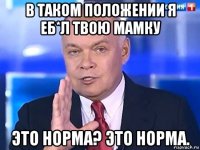 в таком положении я еб*л твою мамку это норма? это норма.