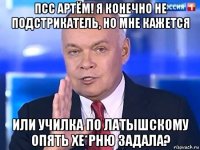 псс артём! я конечно не подстрикатель, но мне кажется или училка по латышскому опять хе*рню задала?