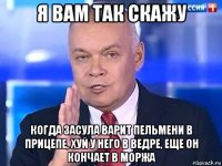 я вам так скажу когда засула варит пельмени в прицепе, хуй у него в ведре, еще он кончает в моржа