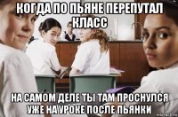 когда по пьяне перепутал класс на самом деле ты там проснулся уже на уроке после пьянки