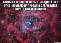 насть а я тут собираюсь к народной но я рассчитываю на провал!:( давай иди я верю в вас антошка!))) 