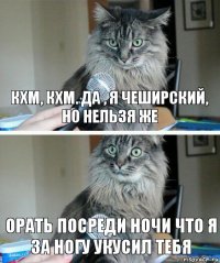 КХМ, КХМ. да , я чеширский, но нельзя же ОРАТЬ ПОСРЕДИ НОЧИ ЧТО Я ЗА НОГУ УКУСИЛ ТЕБЯ