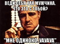 веди себя как мужчина. что это с тобой? "мне одиноко. уауауа"