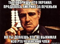 ты говоришь, что украина продалась америке за печеньки но ты делаешь это, не вынимая изо рта чеченский член