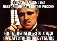 ты называешь себя настоящим патриотом россии но ты делаешь это, сидя на дагестанской бутылке