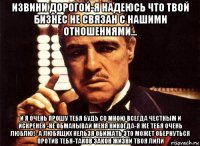 извини дорогой-я надеюсь что твой бизнес не связан с нашими отношениями... и я очень прошу тебя будь со мною всегда честным и искренен -не обманывай меня никогда-я же тебя очень люблю!- а любящих нельзя обижать это может обернуться против тебя-таков закон жизни твоя лили